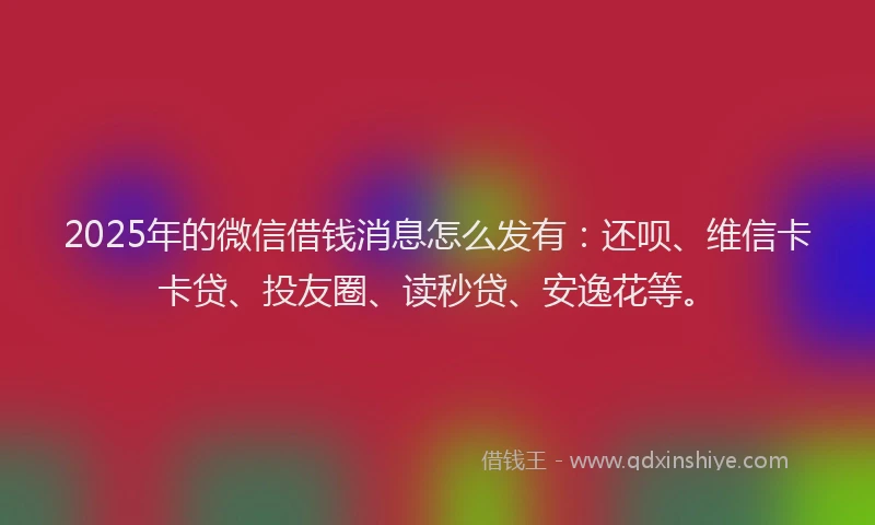 2025年的微信借钱消息怎么发有：还呗、维信卡卡贷、投友圈、读秒贷、安逸花等。