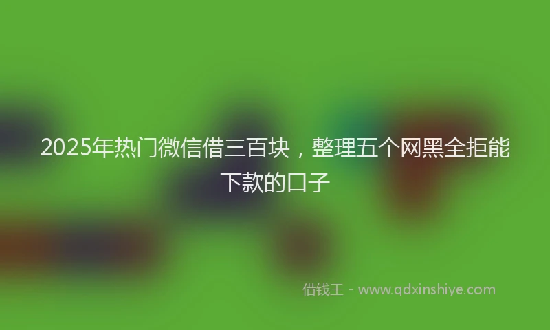 2025年热门微信借三百块，整理五个网黑全拒能下款的口子