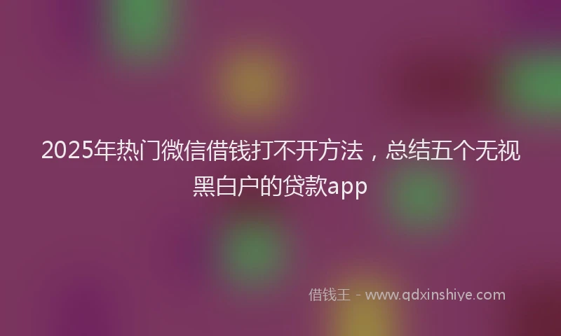 2025年热门微信借钱打不开方法，总结五个无视黑白户的贷款app