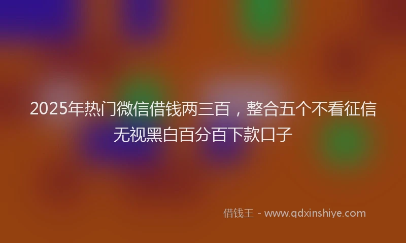 2025年热门微信借钱两三百，整合五个不看征信无视黑白百分百下款口子