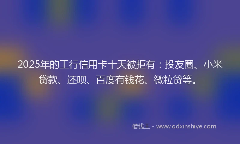 2025年的工行信用卡十天被拒有：投友圈、小米贷款、还呗、百度有钱花、微粒贷等。