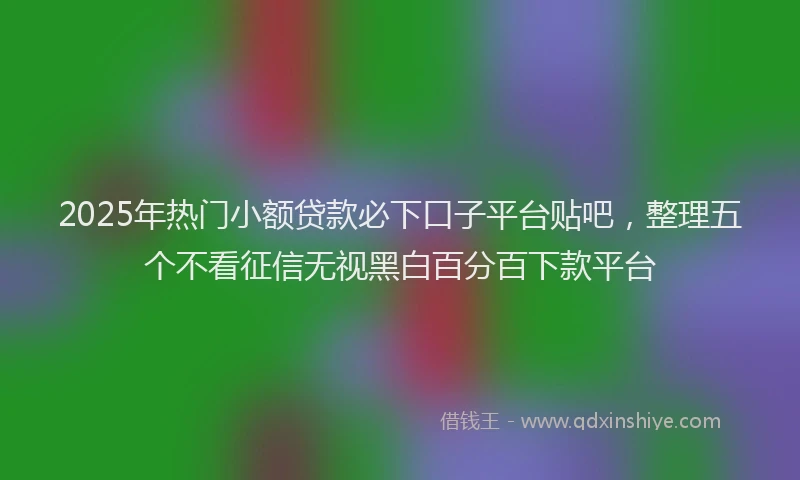 2025年热门小额贷款必下口子平台贴吧，整理五个不看征信无视黑白百分百下款平台