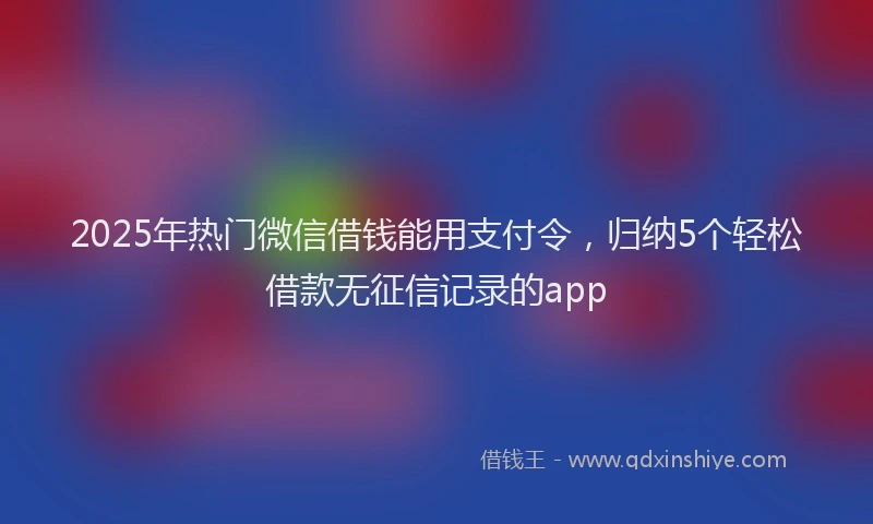 2025年热门微信借钱能用支付令，归纳5个轻松借款无征信记录的app