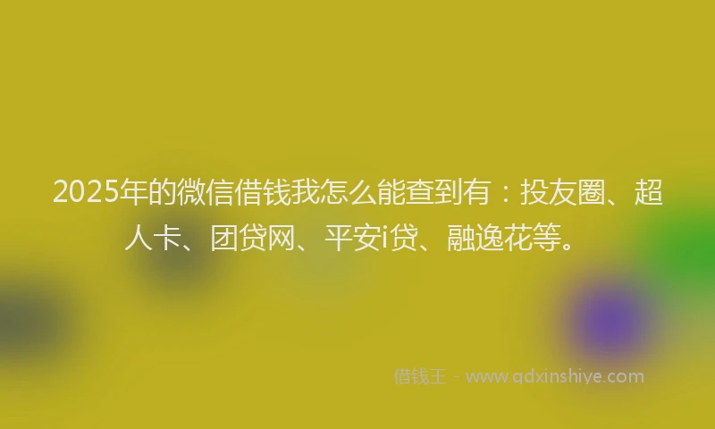 2025年的微信借钱我怎么能查到有：投友圈、超人卡、团贷网、平安i贷、融逸花等。