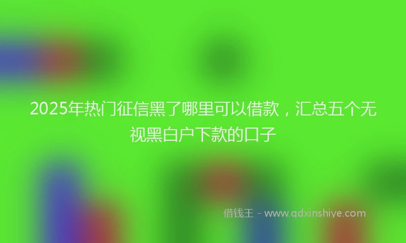 2025年热门征信黑了哪里可以借款，汇总五个无视黑白户下款的口子