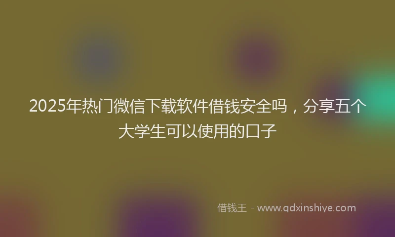 2025年热门微信下载软件借钱安全吗，分享五个大学生可以使用的口子