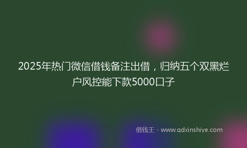 2025年热门微信借钱备注出借，归纳五个双黑烂户风控能下款5000口子