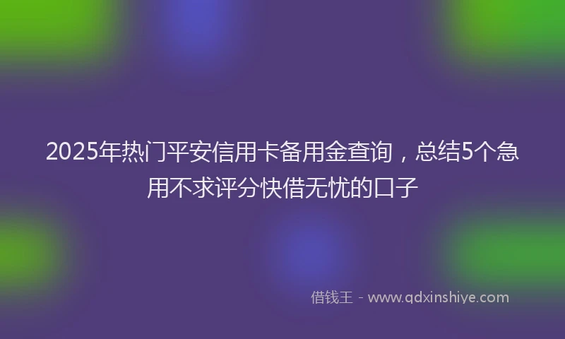 2025年热门平安信用卡备用金查询，总结5个急用不求评分快借无忧的口子