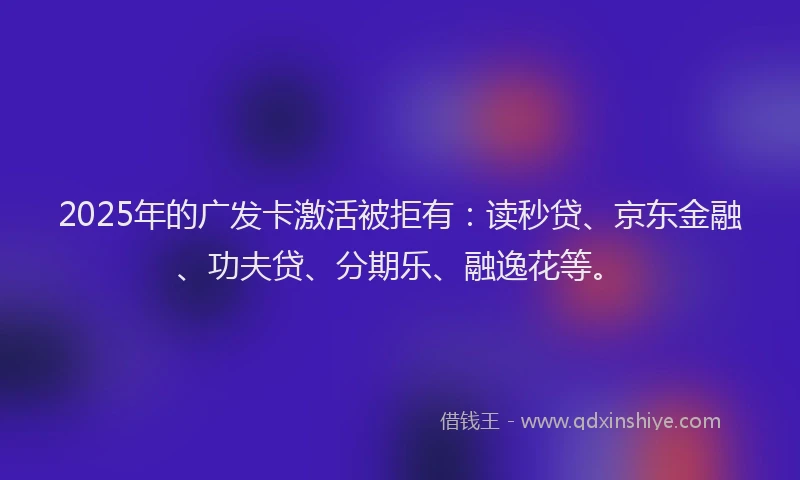 2025年的广发卡激活被拒有：读秒贷、京东金融、功夫贷、分期乐、融逸花等。