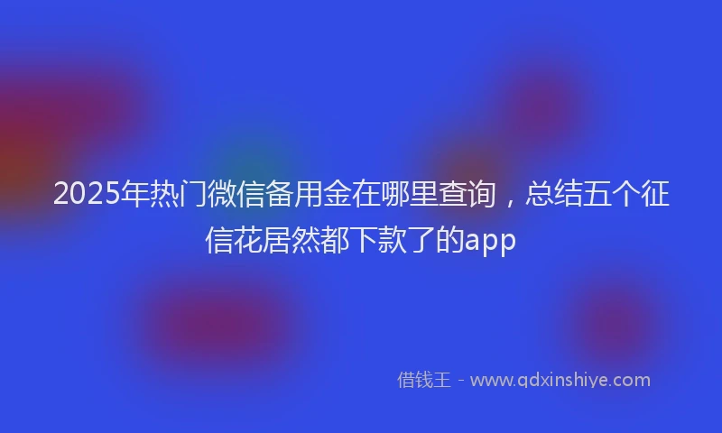 2025年热门微信备用金在哪里查询，总结五个征信花居然都下款了的app