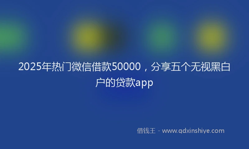 2025年热门微信借款50000，分享五个无视黑白户的贷款app