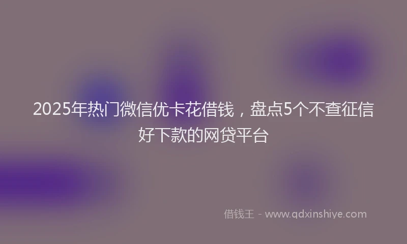2025年热门微信优卡花借钱，盘点5个不查征信好下款的网贷平台