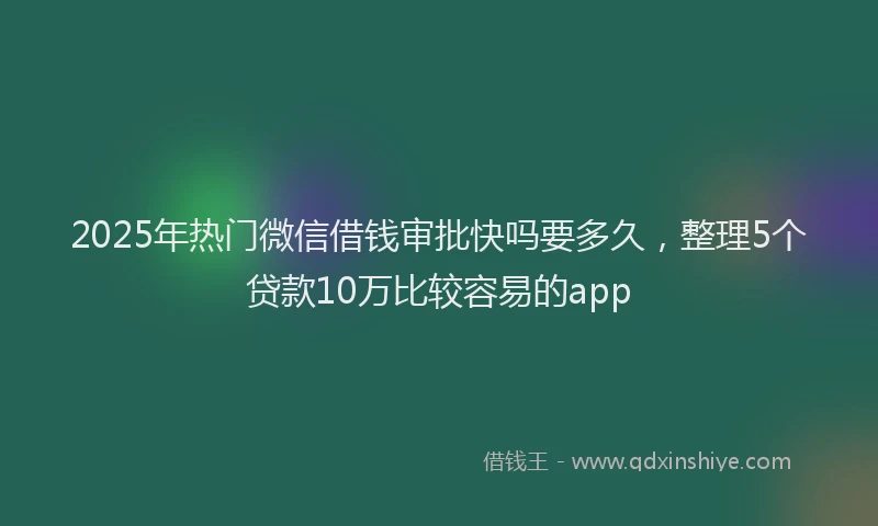 2025年热门微信借钱审批快吗要多久，整理5个贷款10万比较容易的app