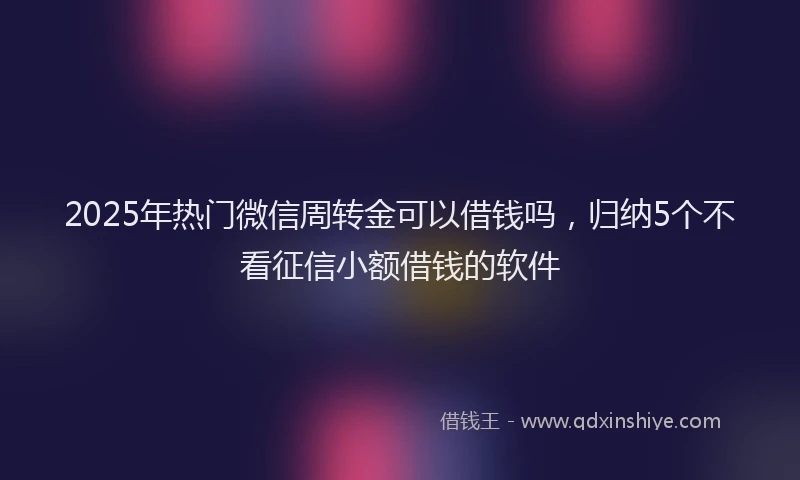 2025年热门微信周转金可以借钱吗，归纳5个不看征信小额借钱的软件