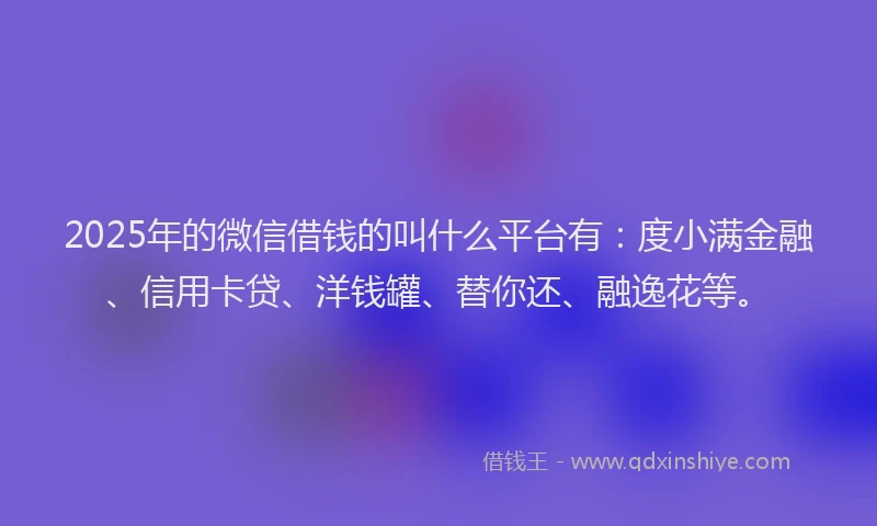 2025年的微信借钱的叫什么平台有：度小满金融、信用卡贷、洋钱罐、替你还、融逸花等。
