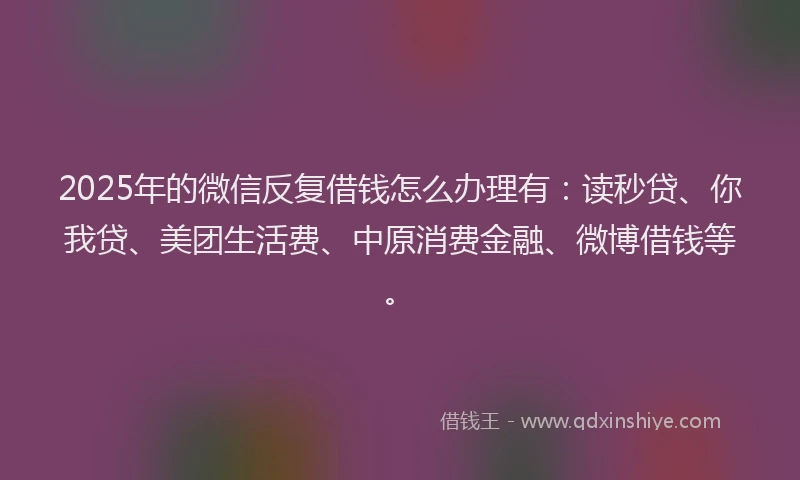 2025年的微信反复借钱怎么办理有：读秒贷、你我贷、美团生活费、中原消费金融、微博借钱等。