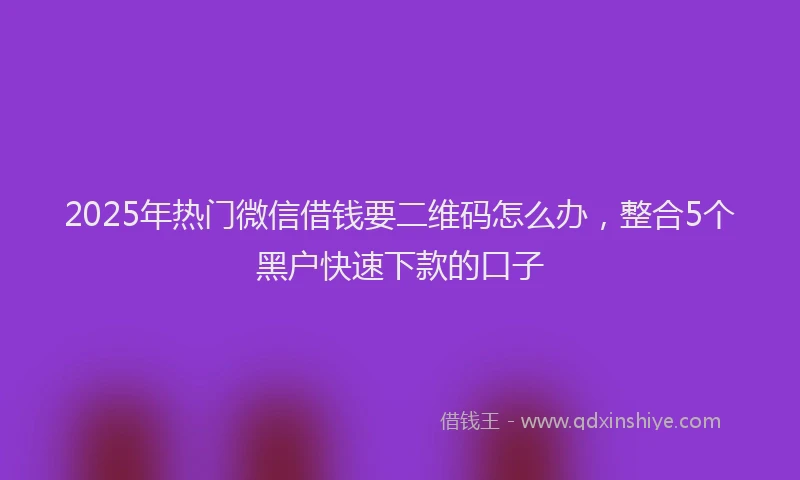 2025年热门微信借钱要二维码怎么办，整合5个黑户快速下款的口子