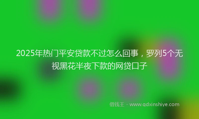 2025年热门平安贷款不过怎么回事，罗列5个无视黑花半夜下款的网贷口子