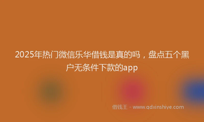 2025年热门微信乐华借钱是真的吗，盘点五个黑户无条件下款的app