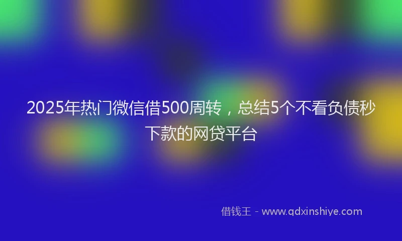 2025年热门微信借500周转，总结5个不看负债秒下款的网贷平台
