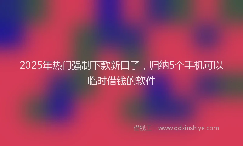 2025年热门强制下款新口子，归纳5个手机可以临时借钱的软件