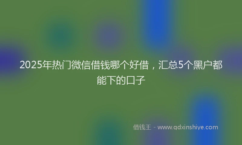 2025年热门微信借钱哪个好借，汇总5个黑户都能下的口子
