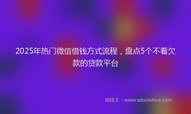 2025年热门微信借钱方式流程，盘点5个不看欠款的贷款平台