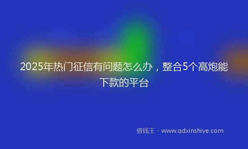 2025年热门征信有问题怎么办，整合5个高炮能下款的平台