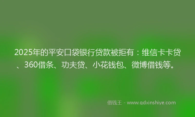 2025年的平安口袋银行贷款被拒有：维信卡卡贷、360借条、功夫贷、小花钱包、微博借钱等。