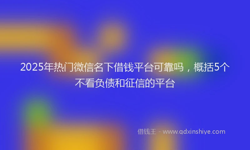 2025年热门微信名下借钱平台可靠吗，概括5个不看负债和征信的平台