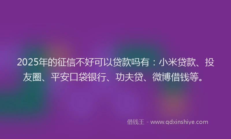 2025年的征信不好可以贷款吗有：小米贷款、投友圈、平安口袋银行、功夫贷、微博借钱等。