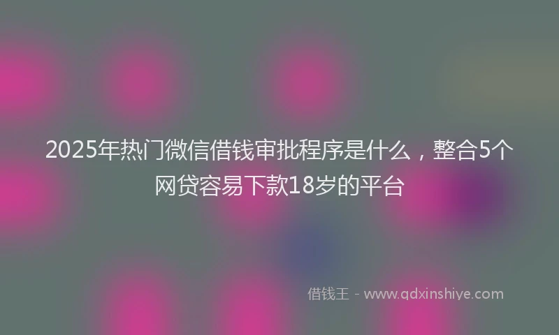 2025年热门微信借钱审批程序是什么，整合5个网贷容易下款18岁的平台