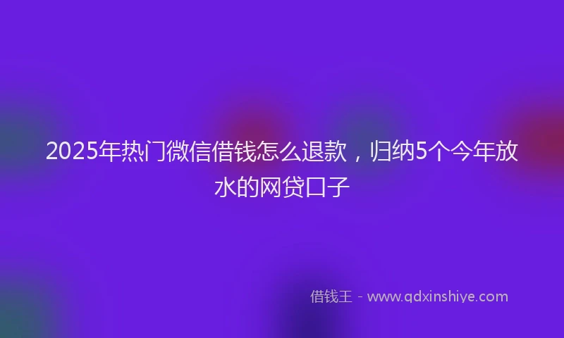 2025年热门微信借钱怎么退款，归纳5个今年放水的网贷口子