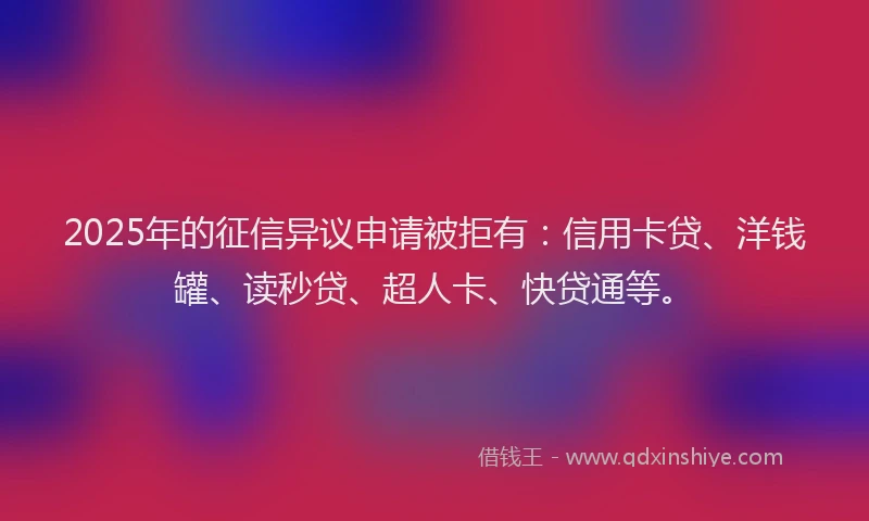 2025年的征信异议申请被拒有：信用卡贷、洋钱罐、读秒贷、超人卡、快贷通等。
