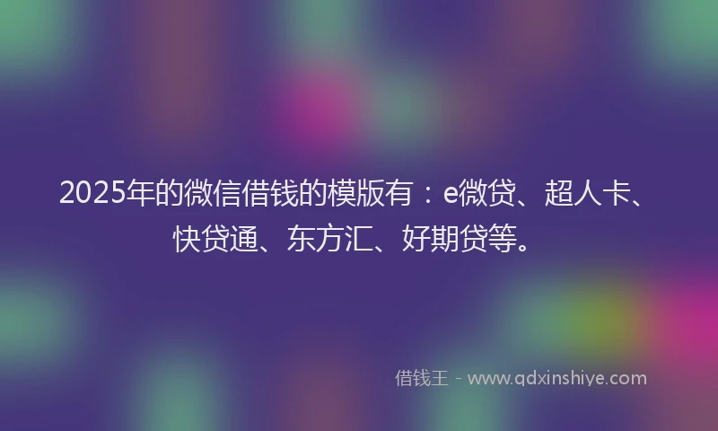 2025年的微信借钱的模版有：e微贷、超人卡、快贷通、东方汇、好期贷等。