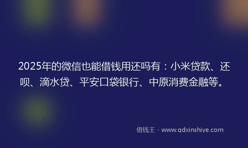 2025年的微信也能借钱用还吗有：小米贷款、还呗、滴水贷、平安口袋银行、中原消费金融等。