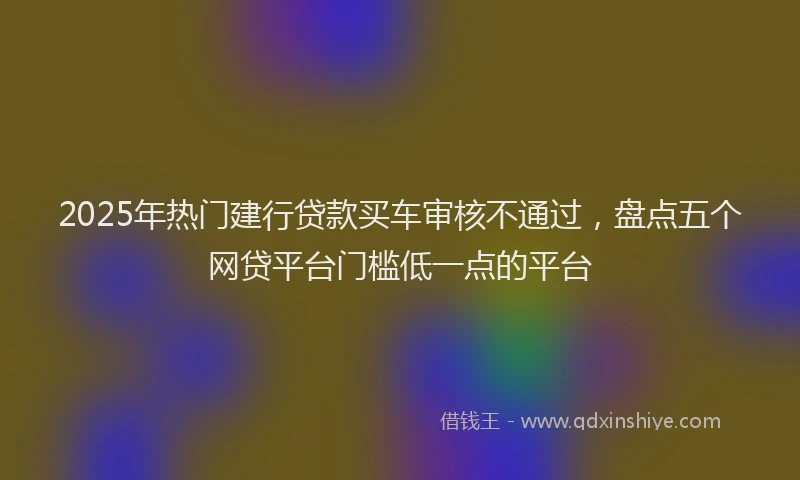 2025年热门建行贷款买车审核不通过，盘点五个网贷平台门槛低一点的平台