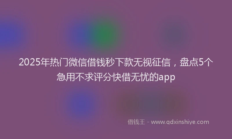 2025年热门微信借钱秒下款无视征信，盘点5个急用不求评分快借无忧的app