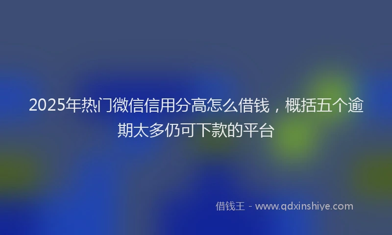 2025年热门微信信用分高怎么借钱，概括五个逾期太多仍可下款的平台