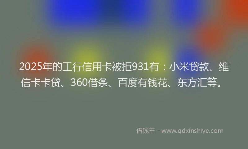 2025年的工行信用卡被拒931有：小米贷款、维信卡卡贷、360借条、百度有钱花、东方汇等。