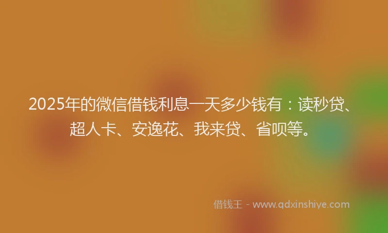 2025年的微信借钱利息一天多少钱有：读秒贷、超人卡、安逸花、我来贷、省呗等。