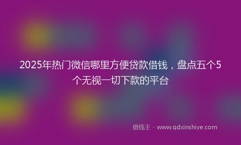 2025年热门微信哪里方便贷款借钱，盘点五个5个无视一切下款的平台