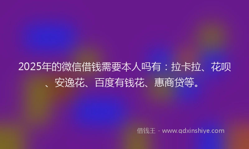 2025年的微信借钱需要本人吗有：拉卡拉、花呗、安逸花、百度有钱花、惠商贷等。