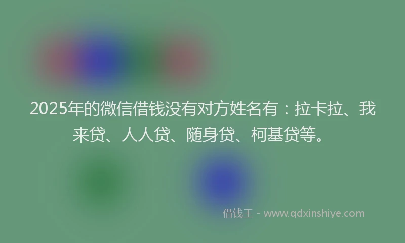 2025年的微信借钱没有对方姓名有：拉卡拉、我来贷、人人贷、随身贷、柯基贷等。