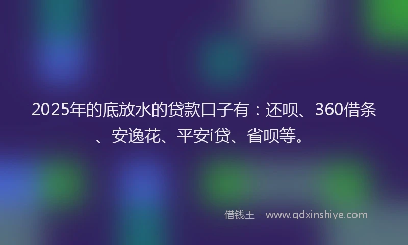 2025年的底放水的贷款口子有：还呗、360借条、安逸花、平安i贷、省呗等。