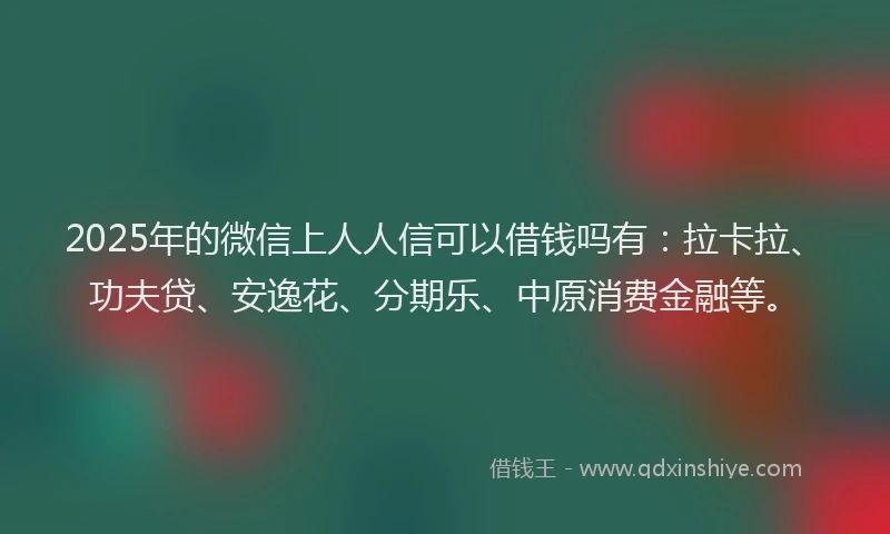 2025年的微信上人人信可以借钱吗有：拉卡拉、功夫贷、安逸花、分期乐、中原消费金融等。