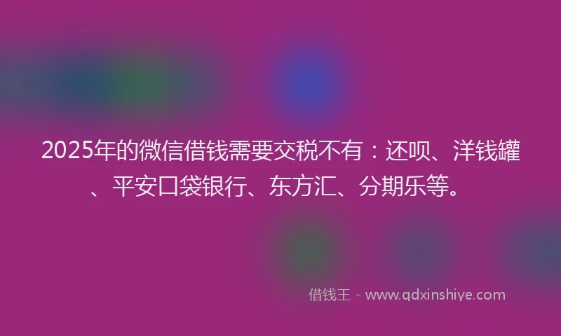 2025年的微信借钱需要交税不有：还呗、洋钱罐、平安口袋银行、东方汇、分期乐等。
