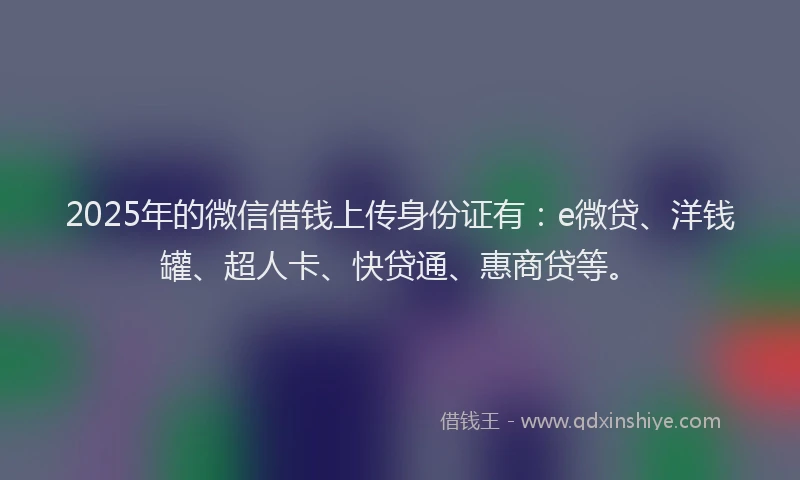 2025年的微信借钱上传身份证有：e微贷、洋钱罐、超人卡、快贷通、惠商贷等。