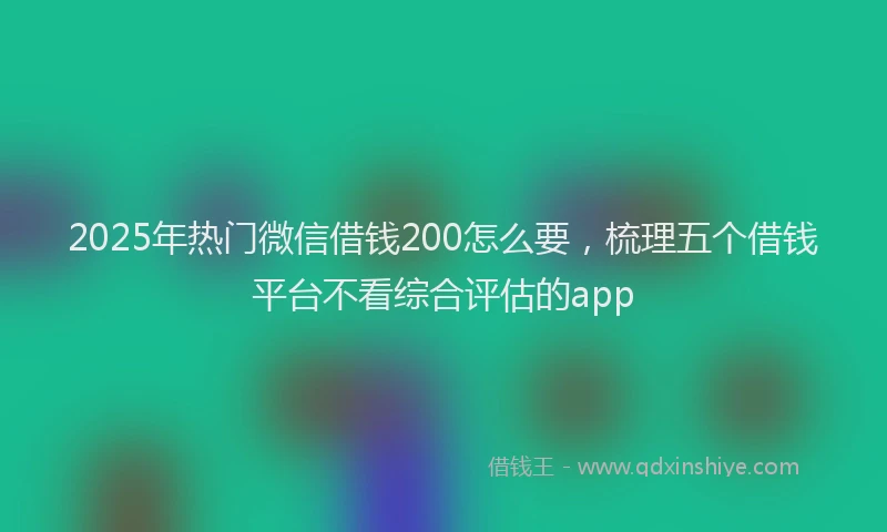 2025年热门微信借钱200怎么要，梳理五个借钱平台不看综合评估的app