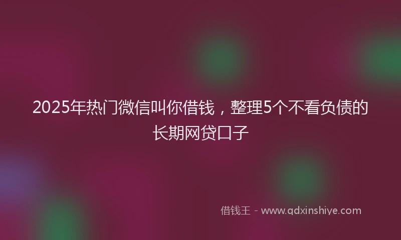 2025年热门微信叫你借钱，整理5个不看负债的长期网贷口子
